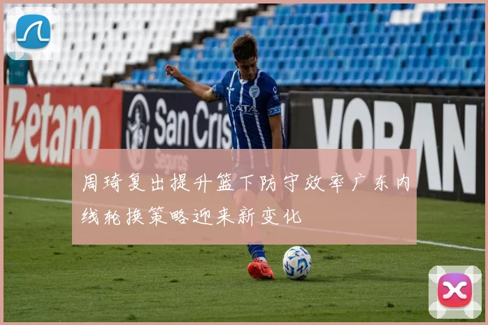 周琦复出提升篮下防守效率广东内线轮换策略迎来新变化