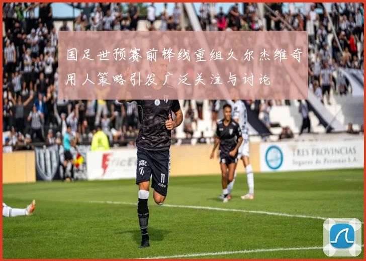 国足世预赛前锋线重组久尔杰维奇用人策略引发广泛关注与讨论