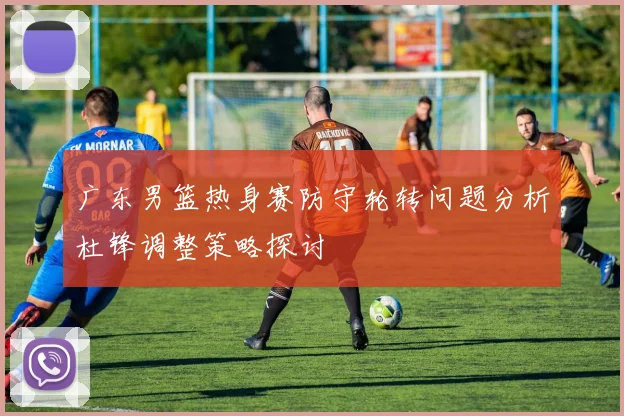 广东男篮热身赛防守轮转问题分析杜锋调整策略探讨