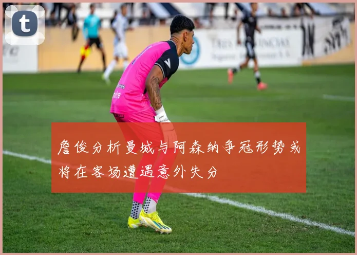 詹俊分析曼城与阿森纳争冠形势或将在客场遭遇意外失分