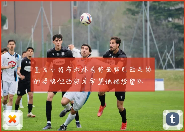皇马小将布加林或将面临巴西足协的召唤但西班牙希望他继续留队