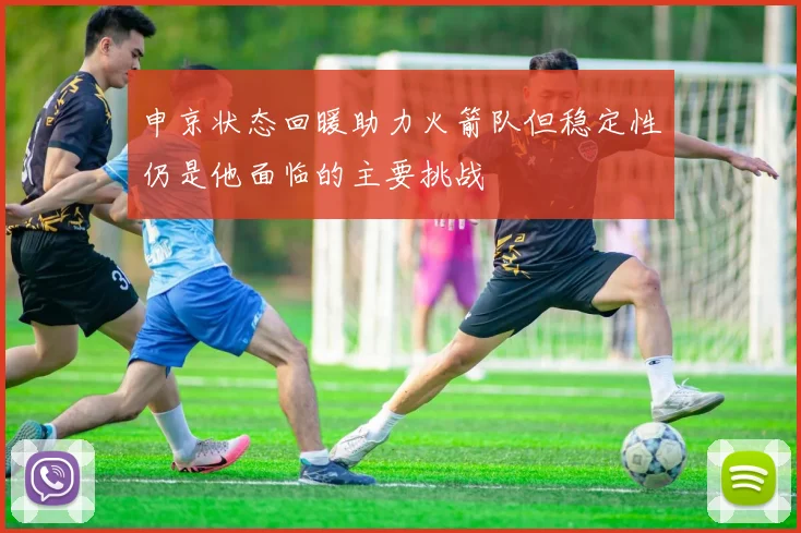 申京状态回暖助力火箭队但稳定性仍是他面临的主要挑战