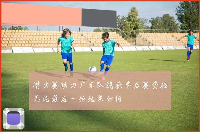 潜力赛助力广东队稳获季后赛资格无论最后一轮结果如何
